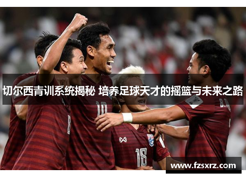 切尔西青训系统揭秘 培养足球天才的摇篮与未来之路